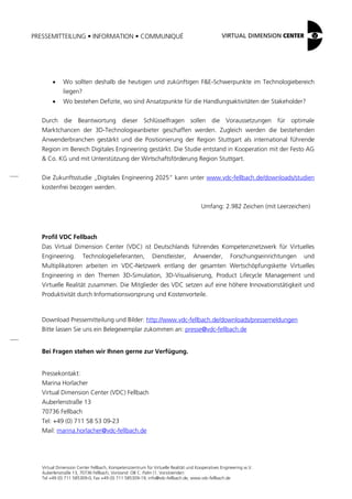 PRESSEMITTEILUNG • INFORMATION • COMMUNIQUÉ
Virtual Dimension Center Fellbach, Kompetenzzentrum für Virtuelle Realität und Kooperatives Engineering w.V.
Auberlenstraße 13, 70736 Fellbach, Vorstand: OB C. Palm (1. Vorsitzender)
Tel +49 (0) 711 585309-0, Fax +49 (0) 711 585309-19, info@vdc-fellbach.de, www.vdc-fellbach.de
 Wo sollten deshalb die heutigen und zukünftigen F&E-Schwerpunkte im Technologiebereich
liegen?
 Wo bestehen Defizite, wo sind Ansatzpunkte für die Handlungsaktivitäten der Stakeholder?
Durch die Beantwortung dieser Schlüsselfragen sollen die Voraussetzungen für optimale
Marktchancen der 3D-Technologieanbieter geschaffen werden. Zugleich werden die bestehenden
Anwenderbranchen gestärkt und die Positionierung der Region Stuttgart als international führende
Region im Bereich Digitales Engineering gestärkt. Die Studie entstand in Kooperation mit der Festo AG
& Co. KG und mit Unterstützung der Wirtschaftsförderung Region Stuttgart.
Die Zukunftsstudie „Digitales Engineering 2025“ kann unter www.vdc-fellbach.de/downloads/studien
kostenfrei bezogen werden.
Umfang: 2.982 Zeichen (mit Leerzeichen)
Profil VDC Fellbach
Das Virtual Dimension Center (VDC) ist Deutschlands führendes Kompetenznetzwerk für Virtuelles
Engineering. Technologielieferanten, Dienstleister, Anwender, Forschungseinrichtungen und
Multiplikatoren arbeiten im VDC-Netzwerk entlang der gesamten Wertschöpfungskette Virtuelles
Engineering in den Themen 3D-Simulation, 3D-Visualisierung, Product Lifecycle Management und
Virtuelle Realität zusammen. Die Mitglieder des VDC setzen auf eine höhere Innovationstätigkeit und
Produktivität durch Informationsvorsprung und Kostenvorteile.
Download Pressemitteilung und Bilder: http://www.vdc-fellbach.de/downloads/pressemeldungen
Bitte lassen Sie uns ein Belegexemplar zukommen an: presse@vdc-fellbach.de
Bei Fragen stehen wir Ihnen gerne zur Verfügung.
Pressekontakt:
Marina Horlacher
Virtual Dimension Center (VDC) Fellbach
Auberlenstraße 13
70736 Fellbach
Tel: +49 (0) 711 58 53 09-23
Mail: marina.horlacher@vdc-fellbach.de
 