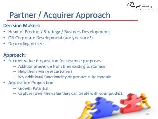 Partner / Acquirer Approach
20
Decision Makers:
• Head of Product / Strategy / Business Development
• OR Corporate Development (are you sure?)
• Depending on size
Approach:
• Partner Value Proposition for revenue purposes
– Additional revenue from their existing customers
– Help them win new customers
– Key additional functionality or product suite module
• Acquisition Proposition
– Growth Potential
– Capture (own) the value they can create with your product.
 