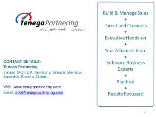 Build & Manage Sales
•
Direct and Channels
•
Executive Hands-on
•
Your Alliances Team
•
Software Business
Experts
•
Practical
•
Results Focussed
CONTACT DETAILS:
Tenego Partnering
Ireland (HQ), UK, Germany, Greece, Benelux,
Australia, Toronto, Dubai…
Web: www.tenegopartnering.com
Email: info@tenegopartnering.com
27
 