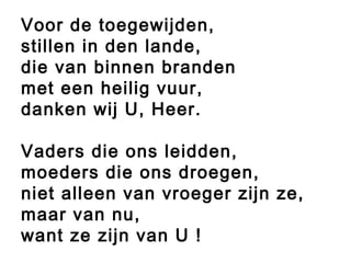 Voor de toegewijden,
stillen in den lande,
die van binnen branden
met een heilig vuur,
danken wij U, Heer.
Vaders die ons leidden,
moeders die ons droegen,
niet alleen van vroeger zijn ze,
maar van nu,
want ze zijn van U !
 