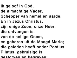 Ik geloof in God,
de almachtige Vader,
Schepper van hemel en aarde.
En in Jezus Christus,
zijn enige Zoon, onze Heer,
die ontvangen is
van de heilige Geest,
en geboren uit de Maagd Maria;
die geleden heeft onder Pontius
Pilatus, gekruisigd is,
 