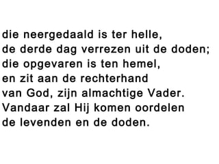 die neergedaald is ter helle,
de derde dag verrezen uit de doden;
die opgevaren is ten hemel,
en zit aan de rechterhand
van God, zijn almachtige Vader.
Vandaar zal Hij komen oordelen
de levenden en de doden.
 
