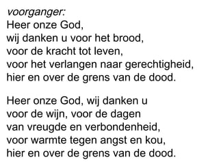 voorganger:
Heer onze God,
wij danken u voor het brood,
voor de kracht tot leven,
voor het verlangen naar gerechtigheid,
hier en over de grens van de dood.
Heer onze God, wij danken u
voor de wijn, voor de dagen
van vreugde en verbondenheid,
voor warmte tegen angst en kou,
hier en over de grens van de dood.
 