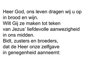 Heer God, ons leven dragen wij u op
in brood en wijn.
Wilt Gij ze maken tot teken
van Jezus’ liefdevolle aanwezigheid
in ons midden.
Bidt, zusters en broeders,
dat de Heer onze zelfgave
in genegenheid aanneemt:
 