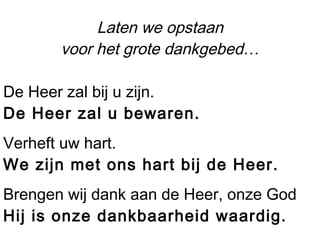Laten we opstaan
voor het grote dankgebed…
De Heer zal bij u zijn.
De Heer zal u bewaren.
Verheft uw hart.
We zijn met ons hart bij de Heer.
Brengen wij dank aan de Heer, onze God
Hij is onze dankbaarheid waardig.
 