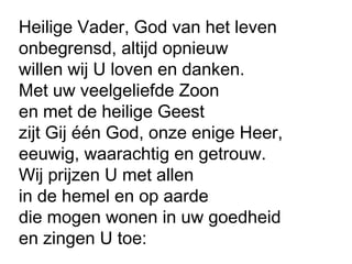 Heilige Vader, God van het leven
onbegrensd, altijd opnieuw
willen wij U loven en danken.
Met uw veelgeliefde Zoon
en met de heilige Geest
zijt Gij één God, onze enige Heer,
eeuwig, waarachtig en getrouw.
Wij prijzen U met allen
in de hemel en op aarde
die mogen wonen in uw goedheid
en zingen U toe:
 
