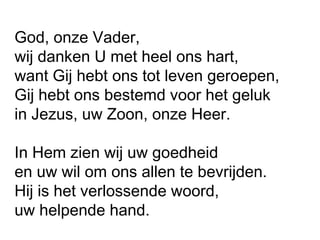 God, onze Vader,
wij danken U met heel ons hart,
want Gij hebt ons tot leven geroepen,
Gij hebt ons bestemd voor het geluk
in Jezus, uw Zoon, onze Heer.
In Hem zien wij uw goedheid
en uw wil om ons allen te bevrijden.
Hij is het verlossende woord,
uw helpende hand.
 