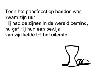 Toen het paasfeest op handen was
kwam zijn uur.
Hij had de zijnen in de wereld bemind,
nu gaf Hij hun een bewijs
van zijn liefde tot het uiterste...
 
