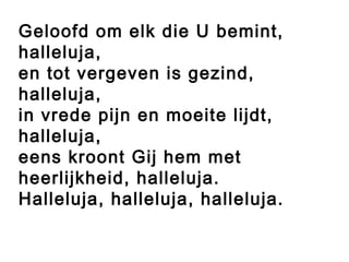 Geloofd om elk die U bemint,
halleluja,
en tot vergeven is gezind,
halleluja,
in vrede pijn en moeite lijdt,
halleluja,
eens kroont Gij hem met
heerlijkheid, halleluja.
Halleluja, halleluja, halleluja.
 