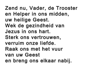 Zend nu, Vader, de Trooster
en Helper in ons midden,
uw heilige Geest.
Wek de gezindheid van
Jezus in ons hart.
Sterk ons vertrouwen,
verruim onze liefde.
Raak ons met het vuur
van uw Geest
en breng ons elkaar nabij.
 