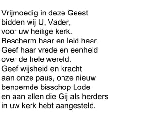 Vrijmoedig in deze Geest
bidden wij U, Vader,
voor uw heilige kerk.
Bescherm haar en leid haar.
Geef haar vrede en eenheid
over de hele wereld.
Geef wijsheid en kracht
aan onze paus, onze nieuw
benoemde bisschop Lode
en aan allen die Gij als herders
in uw kerk hebt aangesteld.
 