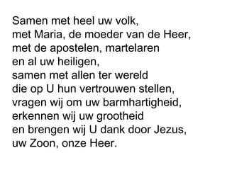 Samen met heel uw volk,
met Maria, de moeder van de Heer,
met de apostelen, martelaren
en al uw heiligen,
samen met allen ter wereld
die op U hun vertrouwen stellen,
vragen wij om uw barmhartigheid,
erkennen wij uw grootheid
en brengen wij U dank door Jezus,
uw Zoon, onze Heer.
 