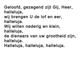 Geloofd, gezegend zijt Gij, Heer,
halleluja,
wij brengen U de lof en eer,
halleluja.
Wij willen nederig en klein,
halleluja,
de dienaars van uw grootheid zijn,
halleluja.
Halleluja, halleluja, halleluja.
 