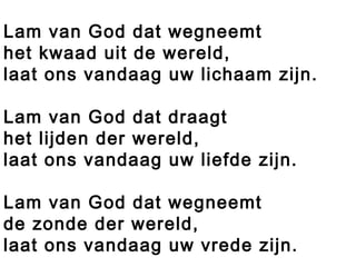 Lam van God dat wegneemt
het kwaad uit de wereld,
laat ons vandaag uw lichaam zijn.
Lam van God dat draagt
het lijden der wereld,
laat ons vandaag uw liefde zijn.
Lam van God dat wegneemt
de zonde der wereld,
laat ons vandaag uw vrede zijn.
 