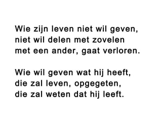 Wie zijn leven niet wil geven,
niet wil delen met zovelen
met een ander, gaat verloren.
Wie wil geven wat hij heeft,
die zal leven, opgegeten,
die zal weten dat hij leeft.
 