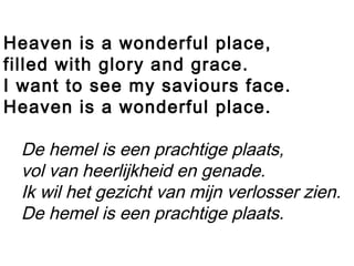 Heaven is a wonderful place,
filled with glory and grace.
I want to see my saviours face.
Heaven is a wonderful place.
De hemel is een prachtige plaats,
vol van heerlijkheid en genade.
Ik wil het gezicht van mijn verlosser zien.
De hemel is een prachtige plaats.
 