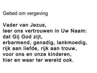 Gebed om vergeving
Vader van Jezus,
leer ons vertrouwen in Uw Naam:
dat Gij God zijt,
erbarmend, genadig, lankmoedig,
rijk aan liefde, rijk aan trouw,
voor ons en onze kinderen,
hier en waar ter wereld ook.
 
