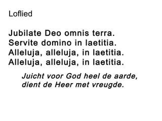 Loflied
Jubilate Deo omnis terra.
Servite domino in laetitia.
Alleluja, alleluja, in laetitia.
Alleluja, alleluja, in laetitia.
Juicht voor God heel de aarde,
dient de Heer met vreugde.
 