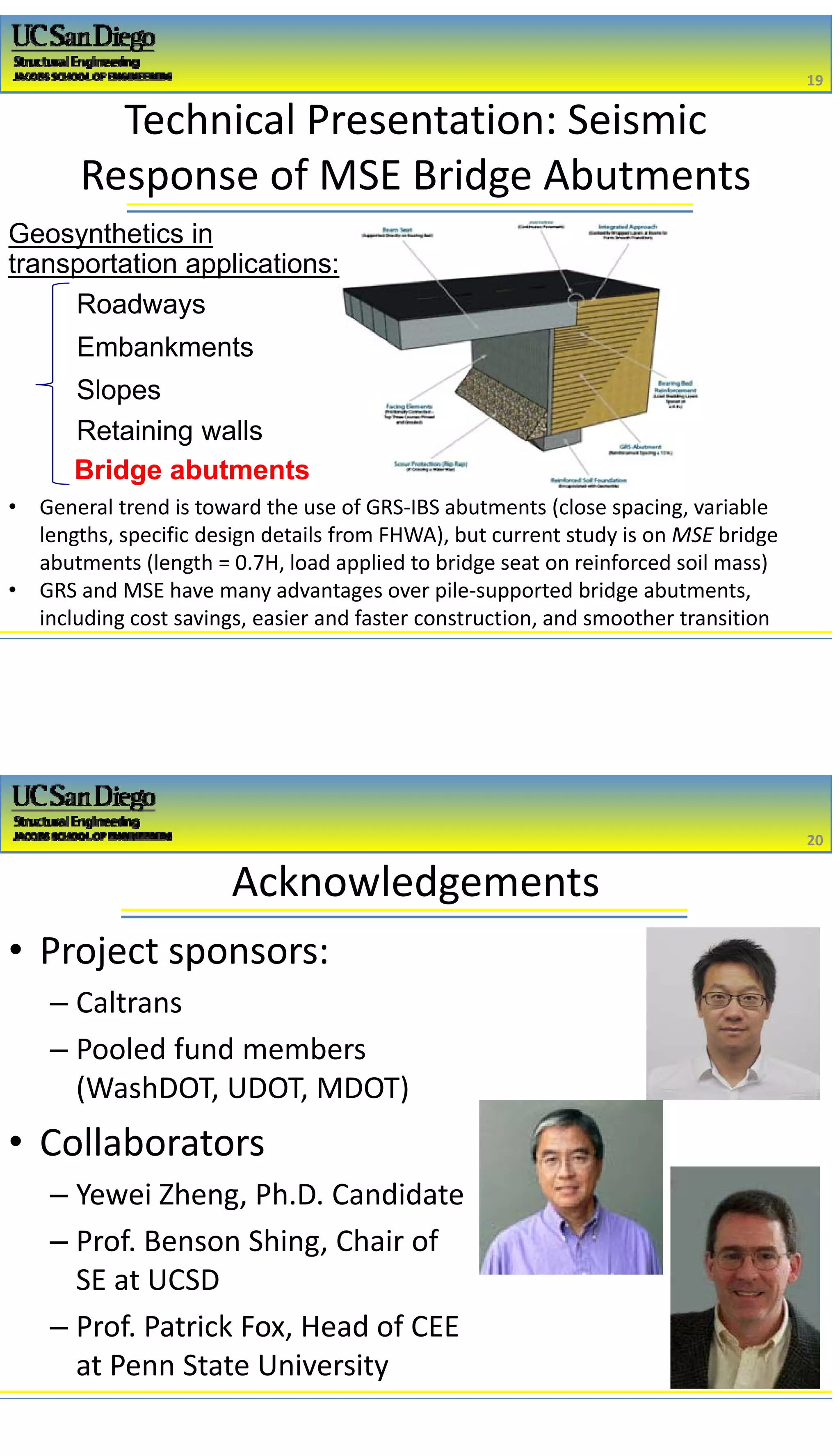 2/16/2017
10
Technical Presentation: Seismic 
Response of MSE Bridge Abutments
Roadways
Slopes
Embankments
Retaining walls
Bridge abutments
• General trend is toward the use of GRS‐IBS abutments (close spacing, variable 
lengths, specific design details from FHWA), but current study is on MSE bridge 
abutments (length = 0.7H, load applied to bridge seat on reinforced soil mass)
• GRS and MSE have many advantages over pile‐supported bridge abutments, 
including cost savings, easier and faster construction, and smoother transition
19
19
Geosynthetics in
transportation applications:
Acknowledgements
20
20
• Project sponsors: 
– Caltrans
– Pooled fund members 
(WashDOT, UDOT, MDOT)
• Collaborators
– Yewei Zheng, Ph.D. Candidate
– Prof. Benson Shing, Chair of 
SE at UCSD
– Prof. Patrick Fox, Head of CEE 
at Penn State University
 