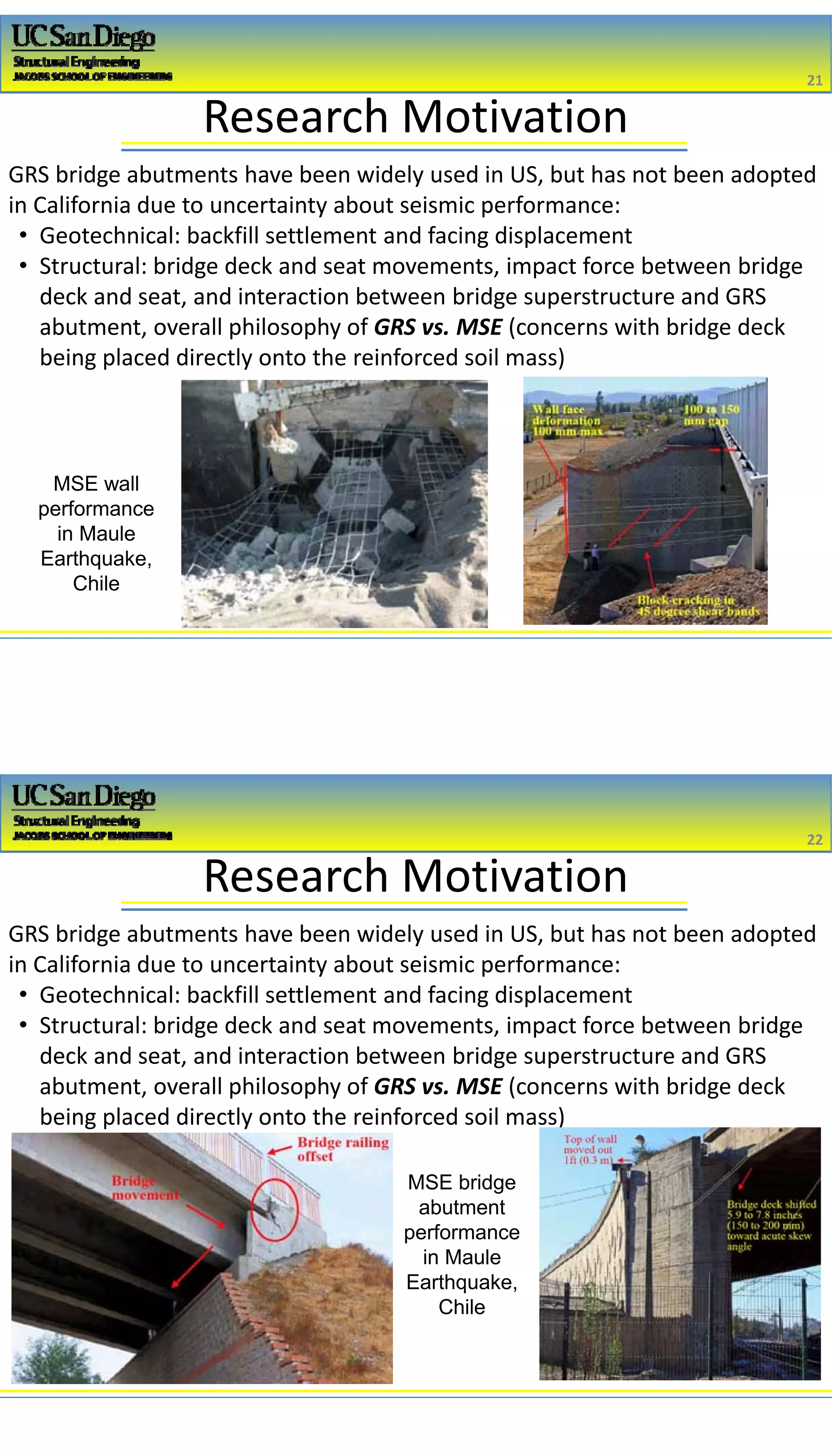 2/16/2017
11
Research Motivation
GRS bridge abutments have been widely used in US, but has not been adopted 
in California due to uncertainty about seismic performance:
• Geotechnical: backfill settlement and facing displacement
• Structural: bridge deck and seat movements, impact force between bridge 
deck and seat, and interaction between bridge superstructure and GRS 
abutment, overall philosophy of GRS vs. MSE (concerns with bridge deck 
being placed directly onto the reinforced soil mass) 
21
21
MSE wall
performance
in Maule
Earthquake,
Chile
Research Motivation
GRS bridge abutments have been widely used in US, but has not been adopted 
in California due to uncertainty about seismic performance:
• Geotechnical: backfill settlement and facing displacement
• Structural: bridge deck and seat movements, impact force between bridge 
deck and seat, and interaction between bridge superstructure and GRS 
abutment, overall philosophy of GRS vs. MSE (concerns with bridge deck 
being placed directly onto the reinforced soil mass) 
22
22
MSE bridge
abutment
performance
in Maule
Earthquake,
Chile
 