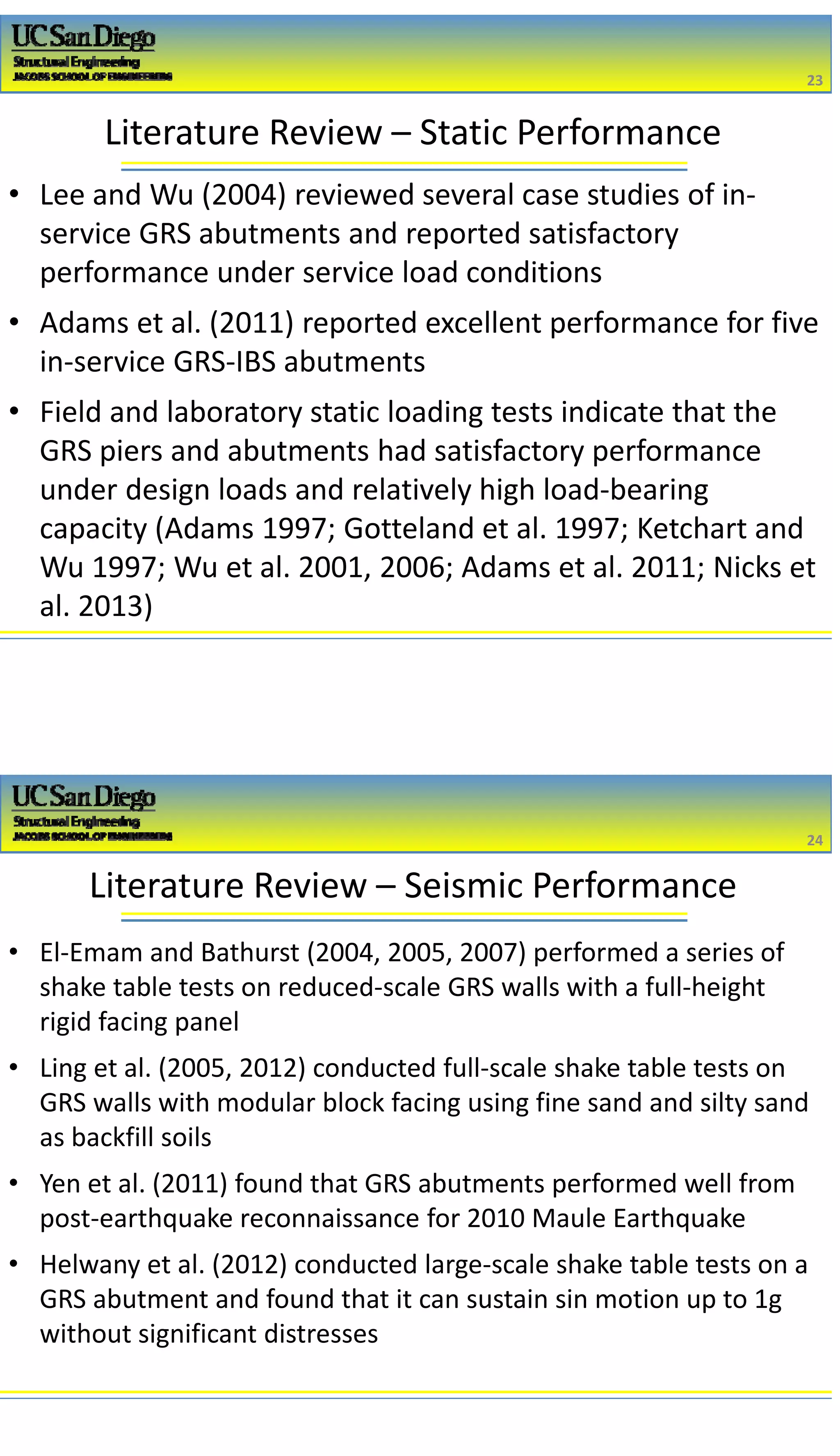 2/16/2017
12
Literature Review – Static Performance
• Lee and Wu (2004) reviewed several case studies of in‐
service GRS abutments and reported satisfactory 
performance under service load conditions
• Adams et al. (2011) reported excellent performance for five 
in‐service GRS‐IBS abutments
• Field and laboratory static loading tests indicate that the 
GRS piers and abutments had satisfactory performance 
under design loads and relatively high load‐bearing 
capacity (Adams 1997; Gotteland et al. 1997; Ketchart and 
Wu 1997; Wu et al. 2001, 2006; Adams et al. 2011; Nicks et 
al. 2013)
23
23
Literature Review – Seismic Performance
• El‐Emam and Bathurst (2004, 2005, 2007) performed a series of 
shake table tests on reduced‐scale GRS walls with a full‐height 
rigid facing panel 
• Ling et al. (2005, 2012) conducted full‐scale shake table tests on 
GRS walls with modular block facing using fine sand and silty sand 
as backfill soils
• Yen et al. (2011) found that GRS abutments performed well from 
post‐earthquake reconnaissance for 2010 Maule Earthquake
• Helwany et al. (2012) conducted large‐scale shake table tests on a 
GRS abutment and found that it can sustain sin motion up to 1g 
without significant distresses
24
24
 