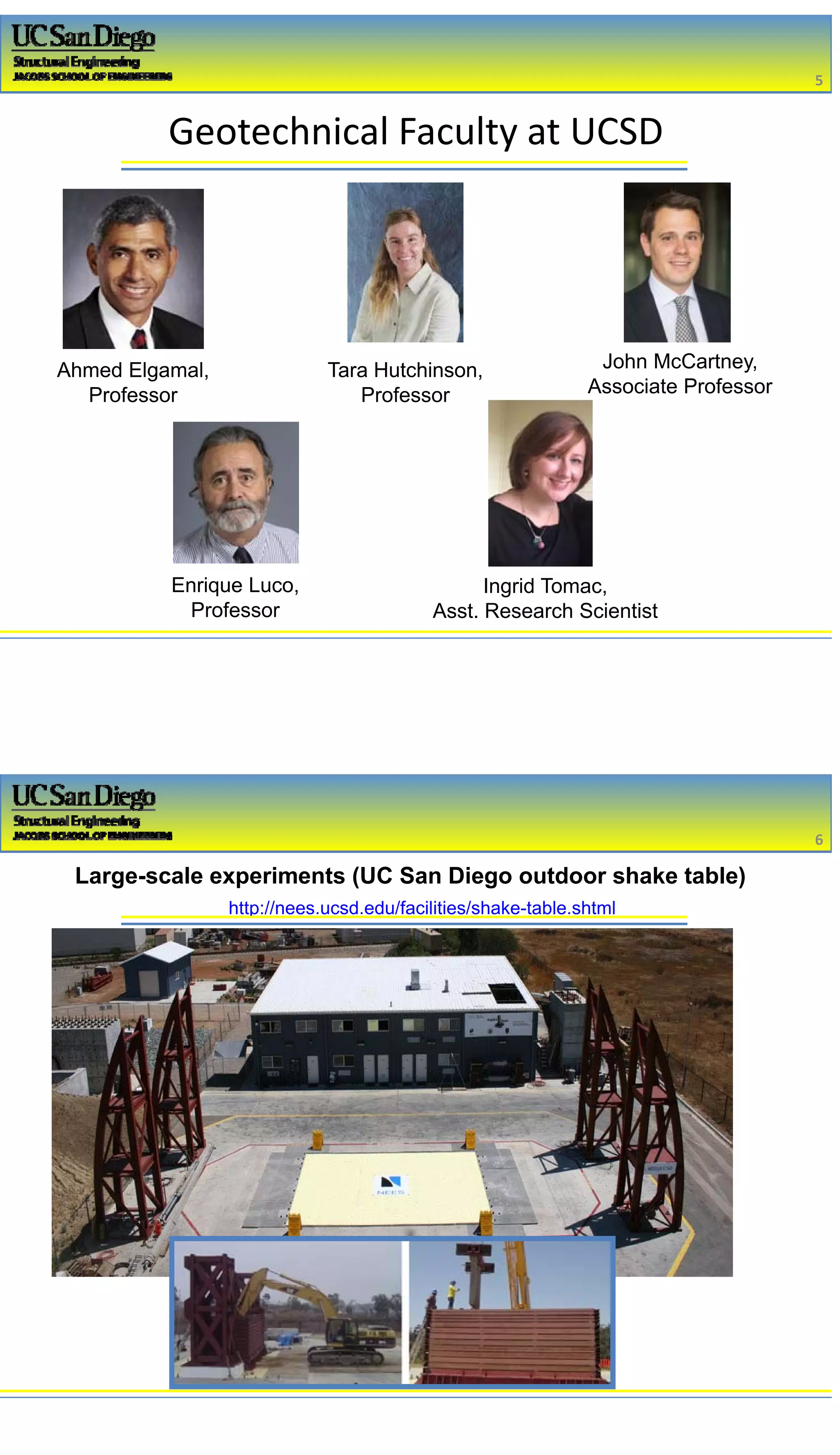 2/16/2017
3
Geotechnical Faculty at UCSD
Ahmed Elgamal,
Professor
Enrique Luco,
Professor
John McCartney,
Associate Professor
Ingrid Tomac,
Asst. Research Scientist
Tara Hutchinson,
Professor
5
http://nees.ucsd.edu/facilities/shake-table.shtml
Large-scale experiments (UC San Diego outdoor shake table)
6
 