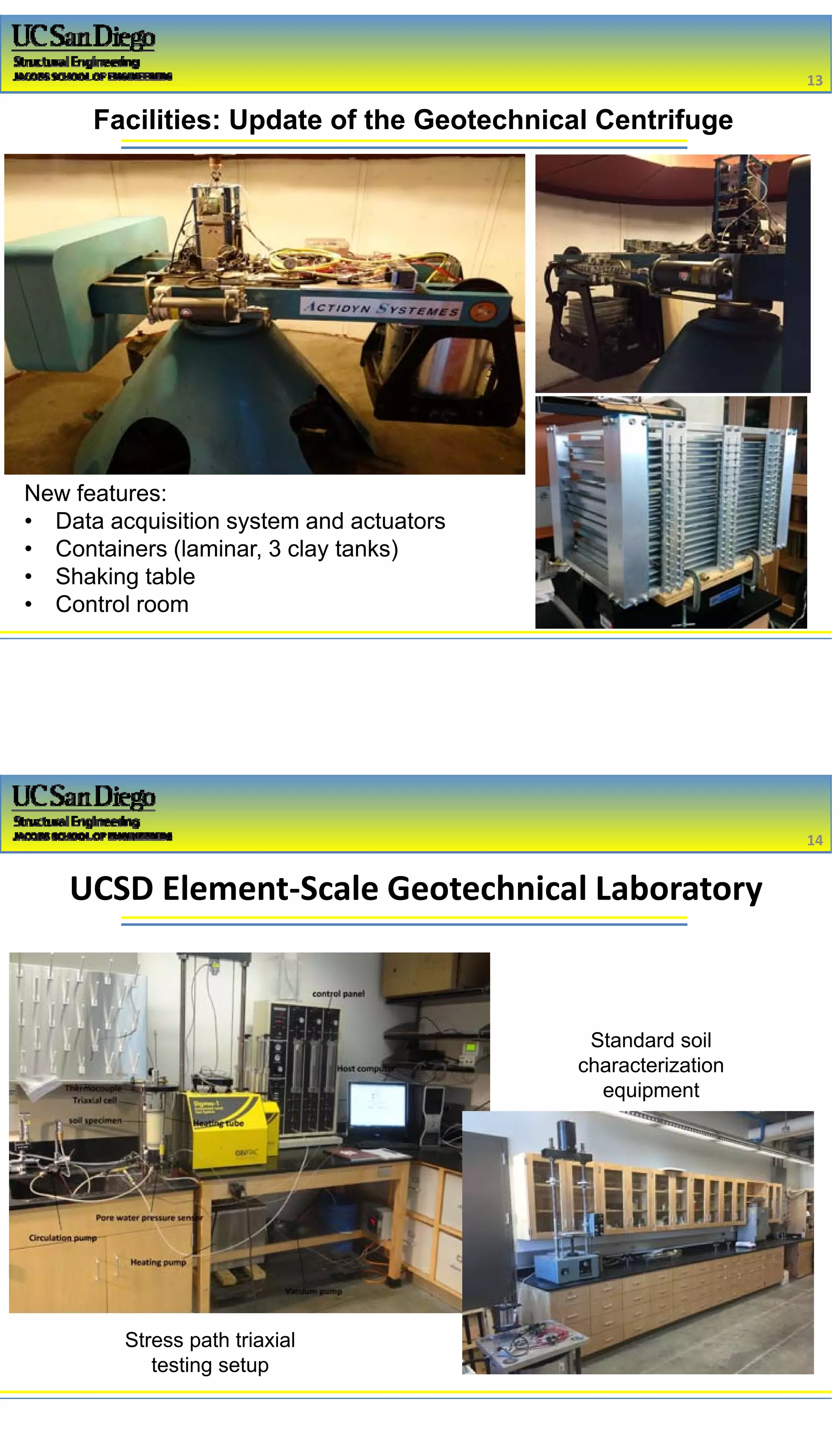 2/16/2017
7
Facilities: Update of the Geotechnical Centrifuge
New features:
• Data acquisition system and actuators
• Containers (laminar, 3 clay tanks)
• Shaking table
• Control room
13
UCSD Element‐Scale Geotechnical Laboratory
14
Stress path triaxial
testing setup
Standard soil
characterization
equipment
 