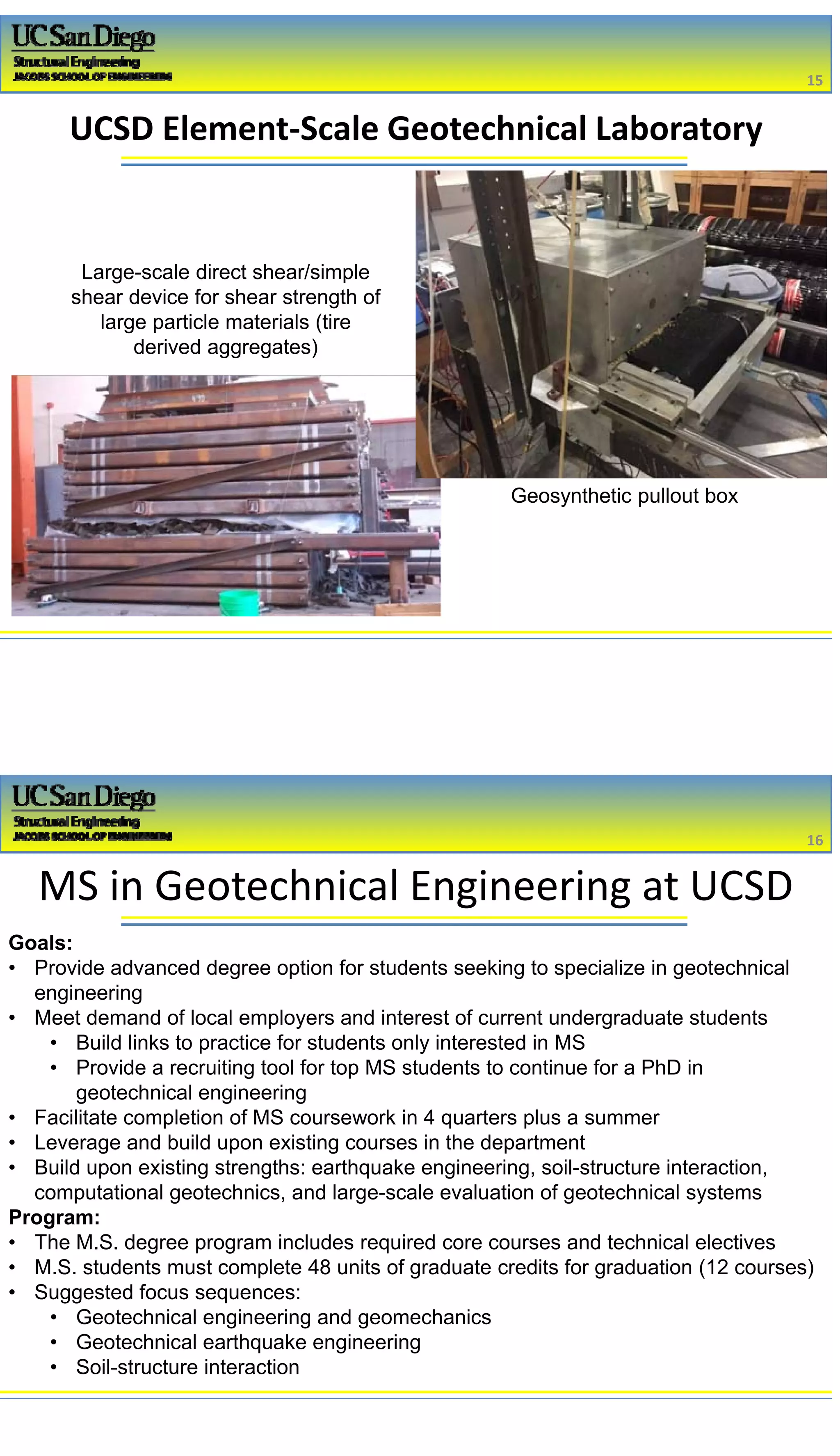 2/16/2017
8
UCSD Element‐Scale Geotechnical Laboratory
15
Geosynthetic pullout box
Large-scale direct shear/simple
shear device for shear strength of
large particle materials (tire
derived aggregates)
MS in Geotechnical Engineering at UCSD
Goals:
• Provide advanced degree option for students seeking to specialize in geotechnical
engineering
• Meet demand of local employers and interest of current undergraduate students
• Build links to practice for students only interested in MS
• Provide a recruiting tool for top MS students to continue for a PhD in
geotechnical engineering
• Facilitate completion of MS coursework in 4 quarters plus a summer
• Leverage and build upon existing courses in the department
• Build upon existing strengths: earthquake engineering, soil-structure interaction,
computational geotechnics, and large-scale evaluation of geotechnical systems
Program:
• The M.S. degree program includes required core courses and technical electives
• M.S. students must complete 48 units of graduate credits for graduation (12 courses)
• Suggested focus sequences:
• Geotechnical engineering and geomechanics
• Geotechnical earthquake engineering
• Soil-structure interaction
16
 