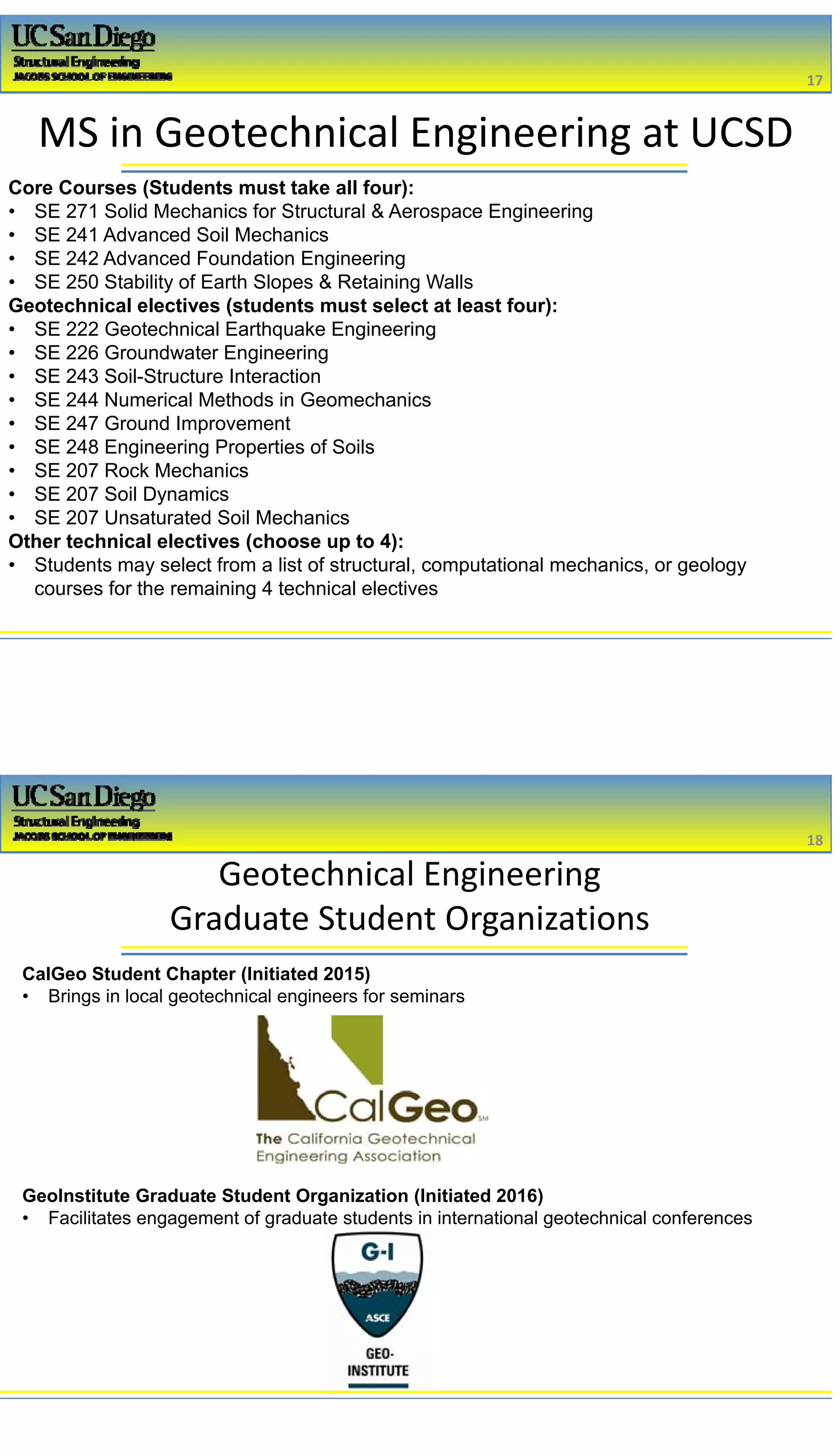 2/16/2017
9
MS in Geotechnical Engineering at UCSD
Core Courses (Students must take all four):
• SE 271 Solid Mechanics for Structural & Aerospace Engineering
• SE 241 Advanced Soil Mechanics
• SE 242 Advanced Foundation Engineering
• SE 250 Stability of Earth Slopes & Retaining Walls
Geotechnical electives (students must select at least four):
• SE 222 Geotechnical Earthquake Engineering
• SE 226 Groundwater Engineering
• SE 243 Soil-Structure Interaction
• SE 244 Numerical Methods in Geomechanics
• SE 247 Ground Improvement
• SE 248 Engineering Properties of Soils
• SE 207 Rock Mechanics
• SE 207 Soil Dynamics
• SE 207 Unsaturated Soil Mechanics
Other technical electives (choose up to 4):
• Students may select from a list of structural, computational mechanics, or geology
courses for the remaining 4 technical electives
17
Geotechnical Engineering 
Graduate Student Organizations
CalGeo Student Chapter (Initiated 2015)
• Brings in local geotechnical engineers for seminars
GeoInstitute Graduate Student Organization (Initiated 2016)
• Facilitates engagement of graduate students in international geotechnical conferences
18
 