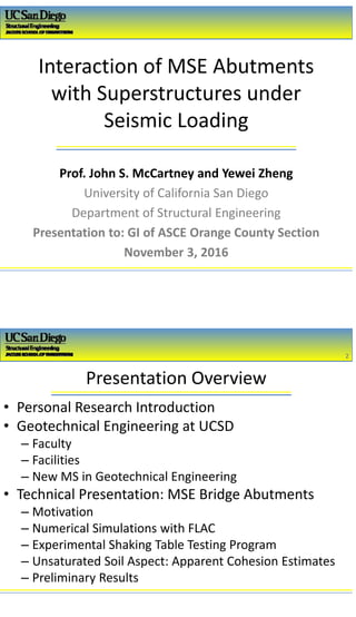 2/16/2017
1
Interaction of MSE Abutments 
with Superstructures under 
Seismic Loading
Prof. John S. McCartney and Yewei Zheng
University of California San Diego
Department of Structural Engineering
Presentation to: GI of ASCE Orange County Section
November 3, 2016
Presentation Overview
2
2
• Personal Research Introduction
• Geotechnical Engineering at UCSD
– Faculty 
– Facilities 
– New MS in Geotechnical Engineering
• Technical Presentation: MSE Bridge Abutments
– Motivation
– Numerical Simulations with FLAC
– Experimental Shaking Table Testing Program
– Unsaturated Soil Aspect: Apparent Cohesion Estimates 
– Preliminary Results
 