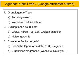 Agenda: Punkt 1 von 7 (Google effizienter nutzen)
1. Grundlegende Tipps
a) Zeit eingrenzen
b) Webseite (URL) einstufen
2. Suchoptionen bei Bildern
a) Größe, Farbe, Typ, Zeit, Größen anzeigen
b) Nutzungsrechte
3. Erweiterte Suche bei „Alle“
a) Bool‘sche Operatoren (OR, NOT) umgehen
b) Ergebnisse eingrenzen (Webseite, Dateityp,…)
 