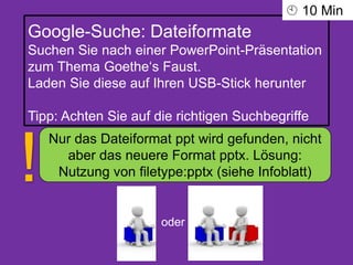 Google-Suche: Dateiformate
Suchen Sie nach einer PowerPoint-Präsentation
zum Thema Goethe‘s Faust.
Laden Sie diese auf Ihren USB-Stick herunter
Tipp: Achten Sie auf die richtigen Suchbegriffe
oder
Nur das Dateiformat ppt wird gefunden, nicht
aber das neuere Format pptx. Lösung:
Nutzung von filetype:pptx (siehe Infoblatt)!
 10 Min
 