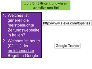 1. Welches ist
generell die
meistbesuchte
Zeitungswebseite
in Italien?
2. Welches ist heute
(02.11.) der
meistgesuchte
Begriff in Google
Deutschland?
…oft führt Hintergrundwissen
schneller zum Ziel
http://www.alexa.com/topsites
Google Trends
 