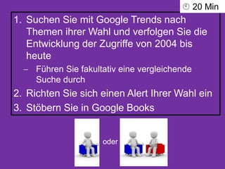 1. Suchen Sie mit Google Trends nach
Themen ihrer Wahl und verfolgen Sie die
Entwicklung der Zugriffe von 2004 bis
heute
 Führen Sie fakultativ eine vergleichende
Suche durch
2. Richten Sie sich einen Alert Ihrer Wahl ein
3. Stöbern Sie in Google Books
oder
 20 Min
 