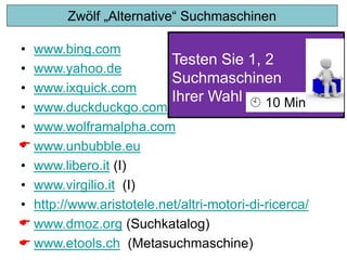 Testen Sie 1, 2
Suchmaschinen
Ihrer Wahl  10 Min
Zwölf „Alternative“ Suchmaschinen
• www.bing.com
• www.yahoo.de
• www.ixquick.com
• www.duckduckgo.com
• www.wolframalpha.com
• www.unbubble.eu
• www.libero.it (I)
• www.virgilio.it (I)
• http://www.aristotele.net/altri-motori-di-ricerca/
• www.dmoz.org (Suchkatalog)
• www.etools.ch (Metasuchmaschine)



 