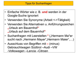 Tipps für Suchanfragen
• Einfache Wörter wie z. B. und werden in der
Google-Suche ignoriert
• Verwenden Sie Synonyme (Arbeit <->Tätigkeit)
• Verwenden Sie Alternativen u. Anführungszeichen
„Urlaub am Bauernhof“
„Urlaub auf dem Bauernhof“
• Suchanfragen mit Leerstellen * („Hermann Ma*er
sucht nach „Hermann Mayer“„Hermann Maier“,…)
• Ausschluss von Begriffen mit – (minus)
Gebrauchtwagen Südtirol –Audi –VW
-Volkswagen –Lancia –Citroen
 