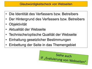 Glaubwürdigkeitscheck von Webseiten
• Die Identität des Verfassers bzw. Betreibers
• Der Hintergrund des Verfassers bzw. Betreibers
• Objektivität
• Aktualität der Webseite
• Technische/optische Qualität der Webseite
• Einhaltung gesetzlicher Bestimmungen
• Einbettung der Seite in das Themengebiet
 