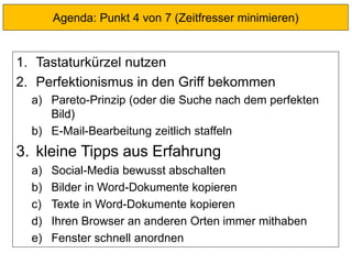 1. Tastaturkürzel nutzen
2. Perfektionismus in den Griff bekommen
a) Pareto-Prinzip (oder die Suche nach dem perfekten
Bild)
b) E-Mail-Bearbeitung zeitlich staffeln
3. kleine Tipps aus Erfahrung
a) Social-Media bewusst abschalten
b) Bilder in Word-Dokumente kopieren
c) Texte in Word-Dokumente kopieren
d) Ihren Browser an anderen Orten immer mithaben
e) Fenster schnell anordnen
Agenda: Punkt 4 von 7 (Zeitfresser minimieren)
 