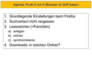 1. Grundlegende Einstellungen beim Firefox
2. Suchverlauf nicht vergessen
3. Lesezeichen (=Favoriten)
a) anlegen
b) ordnen
c) synchronisieren
4. Downloads: in welchen Ordner?
Agenda: Punkt 5 von 6 (Browser im Griff haben)
 