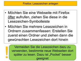 Firefox: Lesezeichen anlegen
• Möchten Sie eine Webseite mit Firefox
öfter aufrufen, ziehen Sie diese in die
Lesezeichen-Symbolleiste
• Möchten Sie mehrere Lesezeichen in
Ordnern zusammenfassen: Erstellen Sie
zuerst einen Ordner und ziehen dann die
gewünschten Lesezeichen dort hinein
Vermeiden Sie die Lesezeichen dazu zu
verwenden, bestimmte neue Webseiten dort
später zu lesen. Dazu ist „Pocket“ besser
geeignet!
 