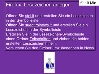 Firefox: Lesezeichen anlegen
Öffnen Sie stol.it und erstellen Sie ein Lesezeichen
in der Symbolleiste
Öffnen Sie suedtirolnews.it und erstellen Sie ein
Lesezeichen in der Symbolleiste
Erstellen Sie in der Lesezeichen-Symbolleiste
einen Ordner Zeitschriften und ziehen die beiden
erstellten Lesezeichen hinein.
Versuchen Sie den Ordner umzubenennen in News
 10 Min
 