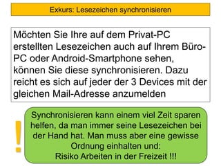 Exkurs: Lesezeichen synchronisieren
Möchten Sie Ihre auf dem Privat-PC
erstellten Lesezeichen auch auf Ihrem Büro-
PC oder Android-Smartphone sehen,
können Sie diese synchronisieren. Dazu
reicht es sich auf jeder der 3 Devices mit der
gleichen Mail-Adresse anzumelden
Synchronisieren kann einem viel Zeit sparen
helfen, da man immer seine Lesezeichen bei
der Hand hat. Man muss aber eine gewisse
Ordnung einhalten und:
Risiko Arbeiten in der Freizeit !!!
!
 