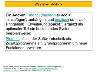 Was ist ein Addon?
Ein Add-on [ˈædɒn] (englisch to add =
‚hinzufügen‘, ‚anhängen‘ und englisch on = ‚auf‘ –
sinngemäß: ‚Erweiterung(spaket)‘) ergänzt als
optionaler Teil ein bestehendes System,
beispielsweise:
Plug-ins, die in der Softwaretechnik als
Zusatzprogramme ein Grundprogramm um neue
Funktionen erweitern
Quelle: Seite „Add-on“. In: Wikipedia, Die freie Enzyklopädie. Bearbeitungsstand: 22.
April 2016, 20:33 UTC. URL: https://de.wikipedia.org/w/index.php?title=Add-
on&oldid=153714381 (Abgerufen: 24. Oktober 2016, 13:34 UTC)
 