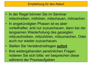 Empfehlung für den Ablauf
• In der Regel können Sie im Seminar
mitschreiben, mithören, mitschauen, mitmachen
• In angekündigten Phasen ist es aber
vorteilhafter, erst nur zuzuschauen, dann bei der
langsamen Wiederholung des gezeigten
mitzuschreiben, mitzuhören, mitzumachen. Oder
auch nur wieder zuzuschauen.
• Stellen Sie Verständnisfragen sofort
• Ihre weitergehenden persönlichen Fragen
notieren Sie sich bitte; wir besprechen diese
während der Praxisaufgaben
 