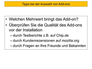 Tipps bei der Suche nach Add-onsTipps bei der Auswahl von Add-ons
• Welchen Mehrwert bringt das Add-on?
• Überprüfen Sie die Qualität des Add-ons
vor der Installation
– durch Testberichte z.B. auf Chip.de
– durch Kundenrezensionen auf mozilla.org
– durch Fragen an Ihre Freunde und Bekannten
 