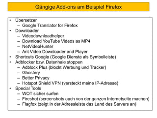 Gängige Add-ons am Beispiel Firefox
• Übersetzer
– Google Translator for Firefox
• Downloader
– Videodownloadhelper
– Download YouTube Videos as MP4
– NetVideoHunter
– Ant Video Downloader and Player
• Shortcuts Google (Google Dienste als Symbolleiste)
• Adblocker bzw. Datenhaie stoppen
– Adblock Plus (blockt Werbung und Tracker)
– Ghostery
– Better Privacy
– Hotspot Shield VPN (versteckt meine IP-Adresse)
• Special Tools
– WOT sicher surfen
– Fireshot (screenshots auch von der ganzen Internetseite machen)
– Flagfox (zeigt in der Adressleiste das Land des Servers an)
 