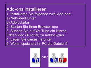 Add-ons installieren
1. Installieren Sie folgende zwei Add-ons:
a) NetVideoHunter
b) Adblockplus
2. Starten Sie Ihren Browser neu
3. Suchen Sie auf YouTube ein kurzes
Erklärvideo (Tutorial) zu Adblockplus
4. Laden Sie dieses herunter.
5. Wohin speichert Ihr PC die Dateien?
oder
 