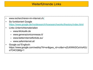 Weiterführende Links
• www.recherchieren-im-internet.ch/
• So funktioniert Google
https://www.google.de/insidesearch/howsearchworks/thestory/index.html
• Links Unterrichtsmaterialien
– www.klicksafe.de
– www.generazioniconnesse.it/
– www.betterinternetforkids.eu/
– www.saferinternet.at/
• Google auf Englisch:
https://www.google.com/webhp?hl=en&gws_rd=cr&ei=xZcXWKiGCsiVsAGJ
o7O4CQ&fg=1
 
