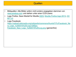 Quellen
• Bildquellen: Alle Bilder sofern nicht anders angegeben stammen von
www.pixabay.com und stehen unter einer CC0-Lizenz
• Logo Firefox: Sean Martell for Mozilla [2][3], Mozilla Firefox logo 2013, CC
BY 3.0
• Logo Facebook:
https://upload.wikimedia.org/wikipedia/commons/thumb/7/7c/Facebook_Ne
w_Logo_%282015%29.svg/1280px-
Facebook_New_Logo_%282015%29.svg.png (gemeinfrei)
 