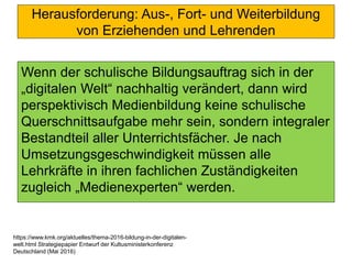 Herausforderung: Aus-, Fort- und Weiterbildung
von Erziehenden und Lehrenden
Wenn der schulische Bildungsauftrag sich in der
„digitalen Welt“ nachhaltig verändert, dann wird
perspektivisch Medienbildung keine schulische
Querschnittsaufgabe mehr sein, sondern integraler
Bestandteil aller Unterrichtsfächer. Je nach
Umsetzungsgeschwindigkeit müssen alle
Lehrkräfte in ihren fachlichen Zuständigkeiten
zugleich „Medienexperten“ werden.
https://www.kmk.org/aktuelles/thema-2016-bildung-in-der-digitalen-
welt.html Strategiepapier Entwurf der Kultusministerkonferenz
Deutschland (Mai 2016)
 